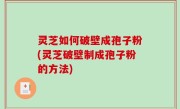 灵芝如何破壁成孢子粉(灵芝破壁制成孢子粉的方法)