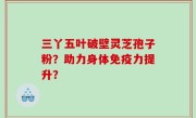 三丫五叶破壁灵芝孢子粉？助力身体免疫力提升？