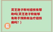 灵芝孢子粉对结核有帮助吗(灵芝孢子粉能够有助于预防和治疗结核病吗？)