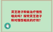 灵芝孢子粉能治疗慢性咽炎吗？探究灵芝孢子粉对慢性咽炎的疗效？