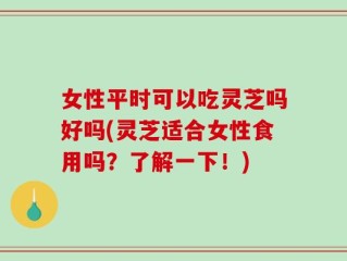 女性平时可以吃灵芝吗好吗(灵芝适合女性食用吗？了解一下！)