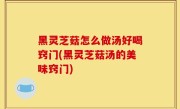 黑灵芝菇怎么做汤好喝窍门(黑灵芝菇汤的美味窍门)