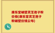 康乐堂破壁灵芝孢子粉价格(康乐堂灵芝孢子粉破壁价钱公布)