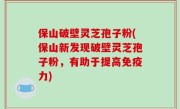 保山破壁灵芝孢子粉(保山新发现破壁灵芝孢子粉，有助于提高免疫力)