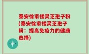 泰安徐家楼灵芝孢子粉(泰安徐家楼灵芝孢子粉：提高免疫力的健康选择)