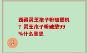 西藏灵芝孢子粉破壁机？灵芝孢子粉破壁99%什么意思