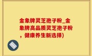 金象牌灵芝孢子粉_金象牌高品质灵芝孢子粉，健康养生新选择)