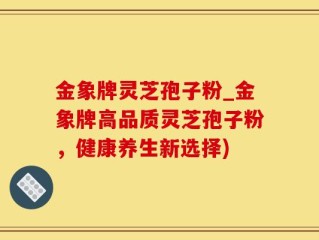 金象牌灵芝孢子粉_金象牌高品质灵芝孢子粉，健康养生新选择)