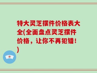 特大灵芝摆件价格表大全(全面盘点灵芝摆件价格，让你不再犯错！)