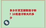 多少斤灵芝提取孢子粉？10克孢子粉大约多少