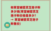 和草堂破壁灵芝孢子粉多少钱(草堂破壁灵芝孢子粉价格是多少？ → 草堂破壁灵芝孢子粉售价)