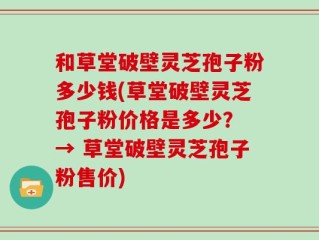 和草堂破壁灵芝孢子粉多少钱(草堂破壁灵芝孢子粉价格是多少？ → 草堂破壁灵芝孢子粉售价)
