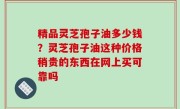 精品灵芝孢子油多少钱？灵芝孢子油这种价格稍贵的东西在网上买可靠吗