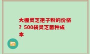 大棚灵芝孢子粉的价格？500袋灵芝菌种成本