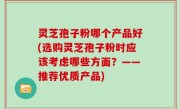 灵芝孢子粉哪个产品好(选购灵芝孢子粉时应该考虑哪些方面？——推荐优质产品)
