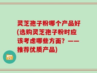 灵芝孢子粉哪个产品好(选购灵芝孢子粉时应该考虑哪些方面？——推荐优质产品)