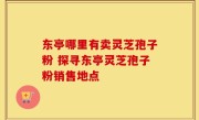 东亭哪里有卖灵芝孢子粉 探寻东亭灵芝孢子粉销售地点