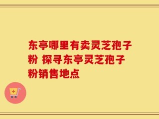 东亭哪里有卖灵芝孢子粉 探寻东亭灵芝孢子粉销售地点