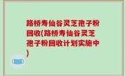 路桥寿仙谷灵芝孢子粉回收(路桥寿仙谷灵芝孢子粉回收计划实施中)