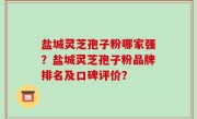 盐城灵芝孢子粉哪家强？盐城灵芝孢子粉品牌排名及口碑评价？
