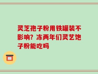 灵芝孢子粉用铁罐装不影响？冻两年们灵艺饱子粉能吃吗