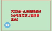 灵芝加什么做面膜最好(如何用灵芝让面膜更出色)