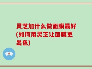 灵芝加什么做面膜最好(如何用灵芝让面膜更出色)