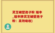 灵芝破壁孢子粉 瑞丰_瑞丰牌灵芝破壁孢子粉：高效吸收)