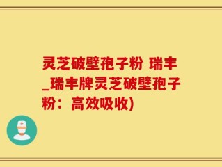 灵芝破壁孢子粉 瑞丰_瑞丰牌灵芝破壁孢子粉：高效吸收)