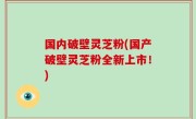 国内破壁灵芝粉(国产破壁灵芝粉全新上市！)