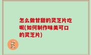 怎么做甘甜的灵芝片吃呢(如何制作味美可口的灵芝片)
