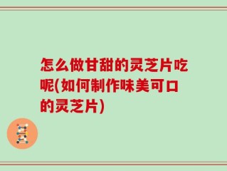 怎么做甘甜的灵芝片吃呢(如何制作味美可口的灵芝片)