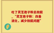吃了灵芝孢子粉总放屁_“灵芝孢子粉：改善消化，减少放屁问题”