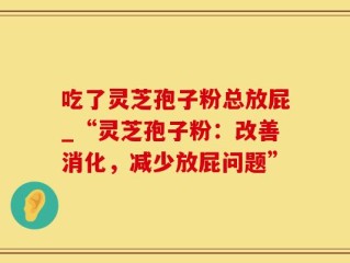 吃了灵芝孢子粉总放屁_“灵芝孢子粉：改善消化，减少放屁问题”