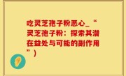 吃灵芝孢子粉恶心_“灵芝孢子粉：探索其潜在益处与可能的副作用”)