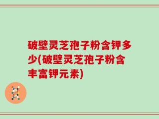 破壁灵芝孢子粉含钾多少(破壁灵芝孢子粉含丰富钾元素)
