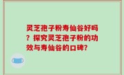 灵芝孢子粉寿仙谷好吗？探究灵芝孢子粉的功效与寿仙谷的口碑？
