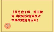 《灵芝孢子粉:养生新宠 功效众多备受关注市场发展潜力巨大》
