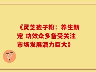 《灵芝孢子粉：养生新宠 功效众多备受关注市场发展潜力巨大》