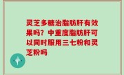 灵芝多糖治脂肪肝有效果吗？中重度脂肪肝可以同时服用三七粉和灵芝粉吗