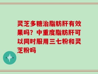 灵芝多糖治脂肪肝有效果吗？中重度脂肪肝可以同时服用三七粉和灵芝粉吗