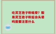 吃灵芝孢子粉眩晕？服用灵芝孢子粉后会头晕吗需要注意什么