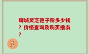 聊城灵芝孢子粉多少钱？价格查询及购买指南？