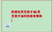 抗癌吃灵芝孢子油(灵芝孢子油对抗癌有帮助)