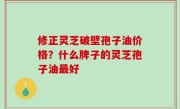 修正灵芝破壁孢子油价格？什么牌子的灵芝孢子油最好