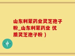 山东利蒙药业灵芝孢子粉_山东利蒙药业 优质灵芝孢子粉 )