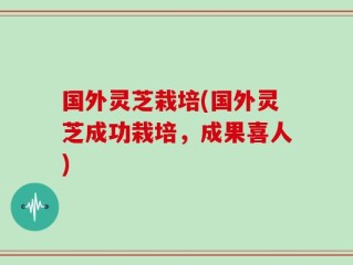 国外灵芝栽培(国外灵芝成功栽培，成果喜人)