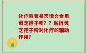 化疗患者是否适合食用灵芝孢子粉？？解析灵芝孢子粉对化疗的辅助作用？