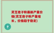 灵芝孢子粉最新产量价格(灵芝孢子粉产量增长，价格趋于稳定)