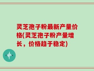 灵芝孢子粉最新产量价格(灵芝孢子粉产量增长，价格趋于稳定)